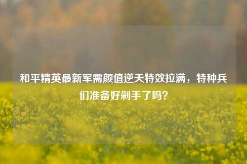 和平精英最新军需颜值逆天特效拉满,特种兵们准备好剁手了吗?