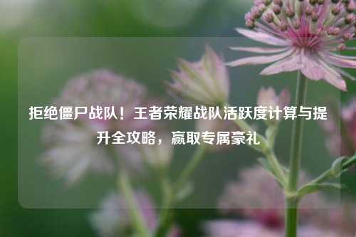 拒绝僵尸战队！王者荣耀战队活跃度计算与提升全攻略，赢取专属豪礼