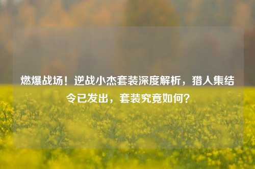 燃爆战场!逆战小杰套装深度解析,猎人集结令已发出,套装究竟如何?