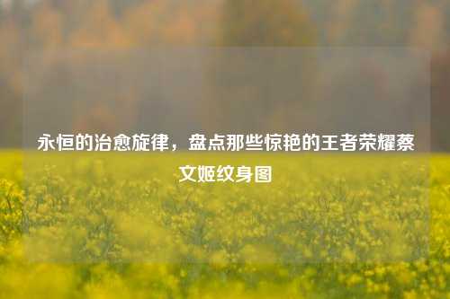 永恒的治愈旋律,盘点那些惊艳的王者荣耀蔡文姬纹身图