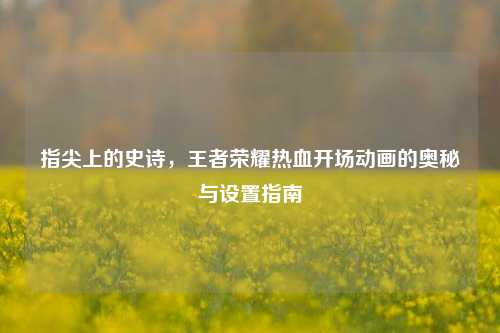 指尖上的史诗，王者荣耀热血开场动画的奥秘与设置指南