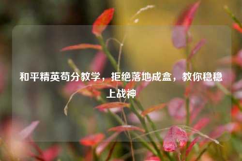 和平精英苟分教学,拒绝落地成盒,教你稳稳上战神