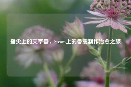 指尖上的艾草香,Steam上的香囊制作治愈之旅