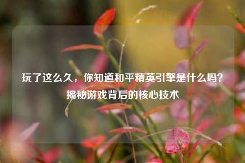 玩了这么久，你知道和平精英引擎是什么吗？揭秘游戏背后的核心技术