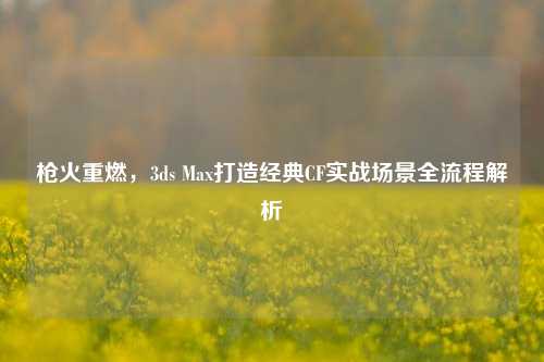 枪火重燃,3ds Max打造经典CF实战场景全流程解析