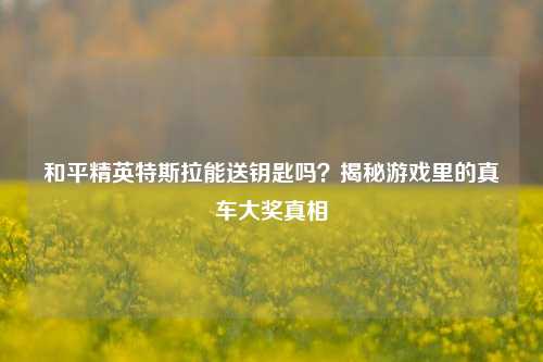 和平精英特斯拉能送钥匙吗？揭秘游戏里的真车大奖真相