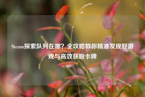 Steam探索队列在哪？全攻略教你精准发现好游戏与高效获取卡牌