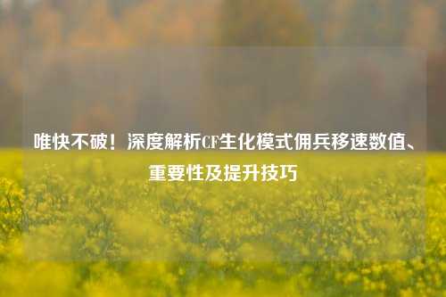 唯快不破!深度解析CF生化模式佣兵移速数值、重要性及提升技巧