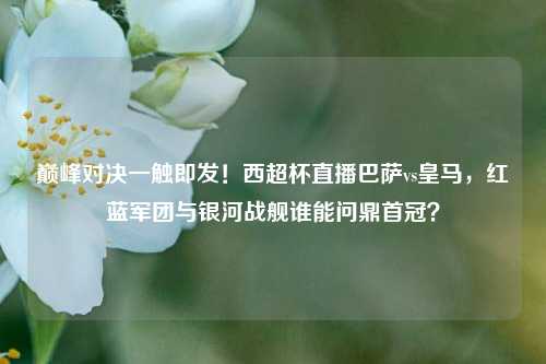 巅峰对决一触即发!西超杯直播巴萨vs皇马,红蓝军团与银河战舰谁能问鼎首冠?