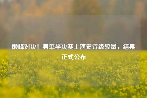 巅峰对决!男单半决赛上演史诗级较量,结果正式公布