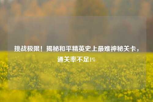 挑战极限！揭秘和平精英史上最难神秘关卡，通关率不足1%
