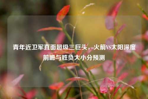 青年近卫军直面超级三巨头,火箭VS太阳深度前瞻与胜负大小分预测
