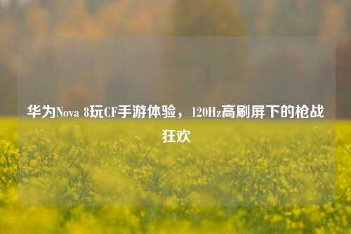 华为Nova 8玩CF手游体验，120Hz高刷屏下的枪战狂欢