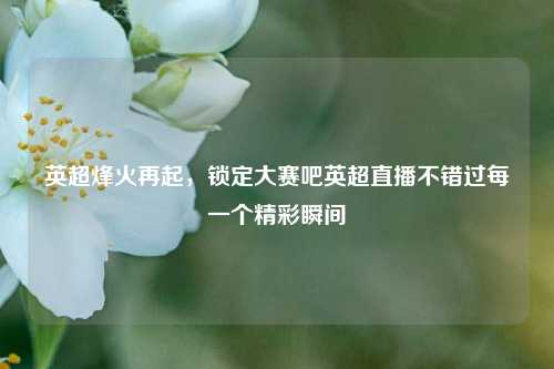 英超烽火再起，锁定大赛吧英超直播不错过每一个精彩瞬间