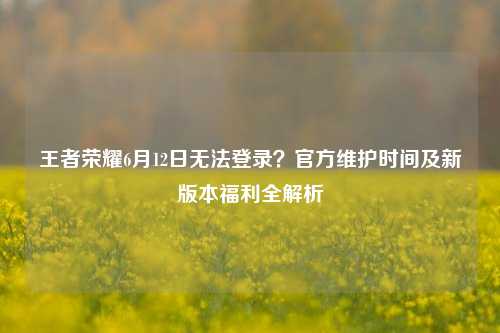 王者荣耀6月12日无法登录？官方维护时间及新版本福利全解析