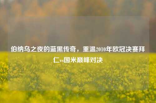 伯纳乌之夜的蓝黑传奇,重温2010年欧冠决赛拜仁vs国米巅峰对决