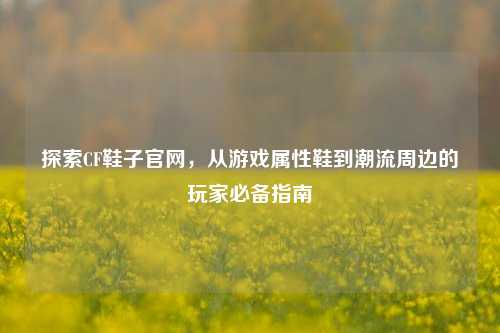 探索CF鞋子官网,从游戏属性鞋到潮流周边的玩家必备指南