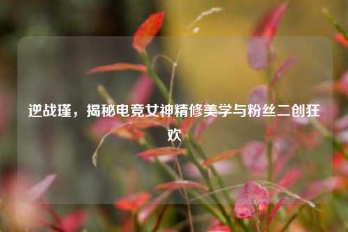 逆战瑾,揭秘电竞女神精修美学与粉丝二创狂欢