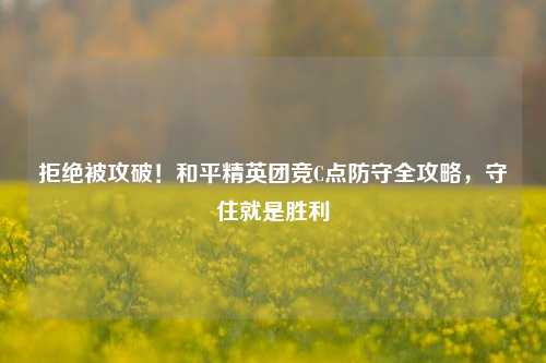拒绝被攻破!和平精英团竞C点防守全攻略,守住就是胜利