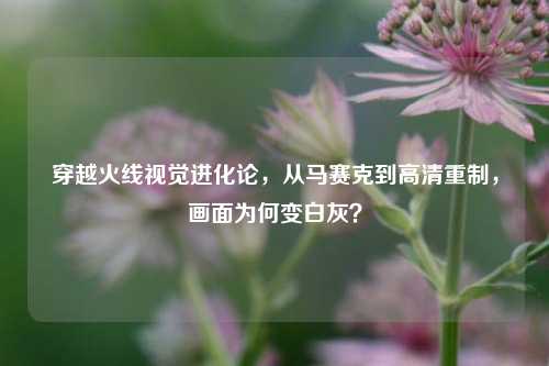 穿越火线视觉进化论,从马赛克到高清重制,画面为何变白灰?