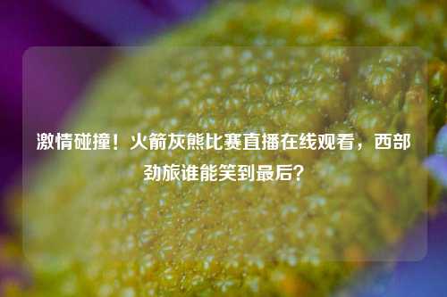 激情碰撞!火箭灰熊比赛直播在线观看,西部劲旅谁能笑到最后?