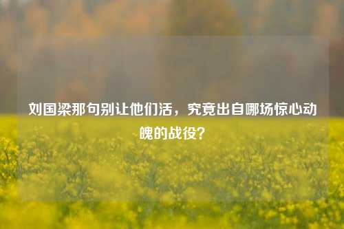 刘国梁那句别让他们活，究竟出自哪场惊心动魄的战役？