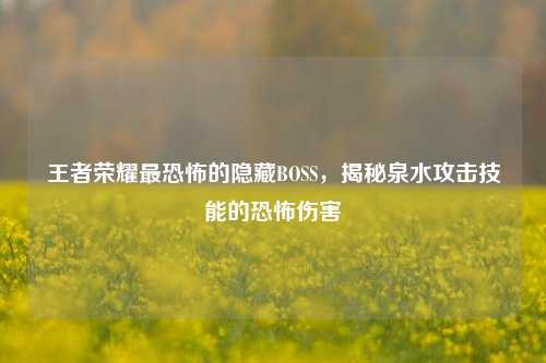 王者荣耀最恐怖的隐藏BOSS,揭秘泉水攻击技能的恐怖伤害