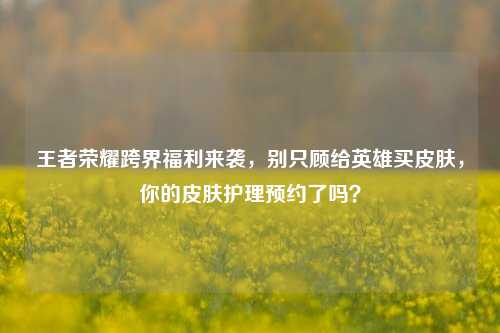 王者荣耀跨界福利来袭，别只顾给英雄买皮肤，你的皮肤护理预约了吗？