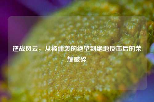 逆战风云，从被偷袭的绝望到绝地反击后的荣耀破碎