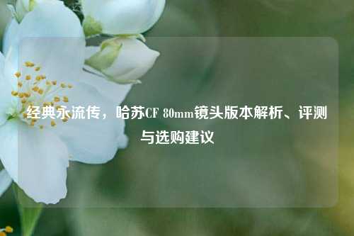 经典永流传,哈苏CF 80mm镜头版本解析、评测与选购建议