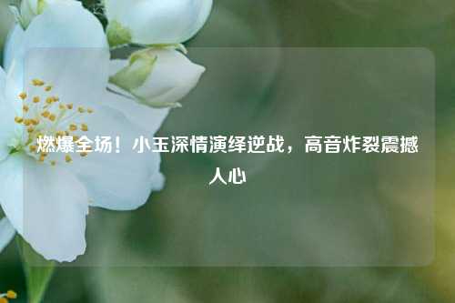 燃爆全场！小玉深情演绎逆战，高音炸裂震撼人心