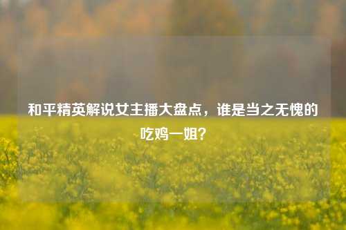 和平精英解说女主播大盘点,谁是当之无愧的吃鸡一姐?