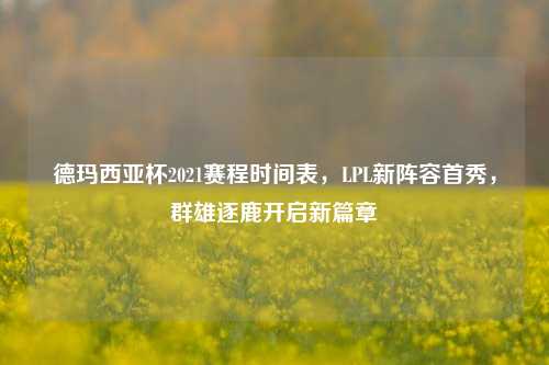 德玛西亚杯2021赛程时间表,LPL新阵容首秀,群雄逐鹿开启新篇章