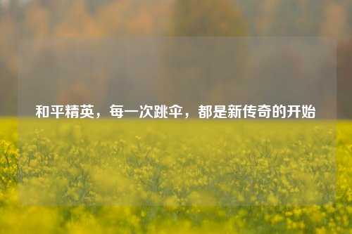 和平精英，每一次跳伞，都是新传奇的开始