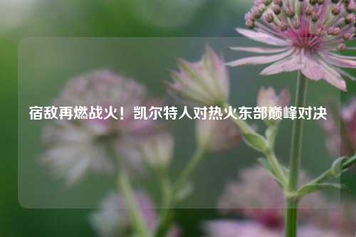 宿敌再燃战火!凯尔特人对热火东部巅峰对决