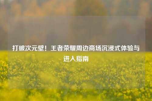 打破次元壁!王者荣耀周边商场沉浸式体验与进入指南