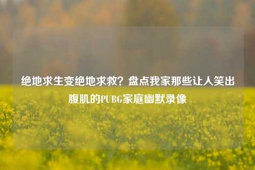 绝地求生变绝地求救？盘点我家那些让人笑出腹肌的PUBG家庭幽默录像