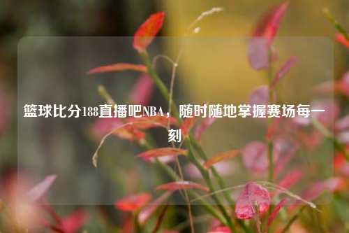 篮球比分188直播吧NBA,随时随地掌握赛场每一刻