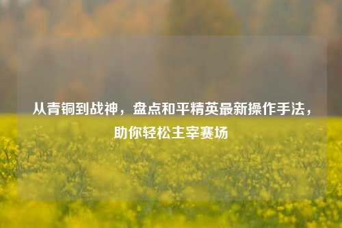 从青铜到战神，盘点和平精英最新操作手法，助你轻松主宰赛场